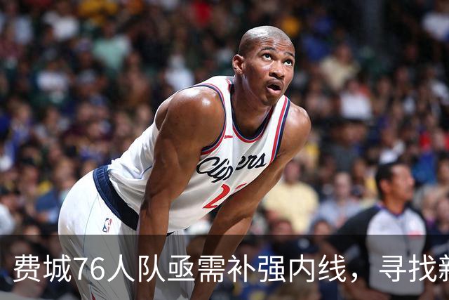 费城76人队亟需补强内线，寻找新大个子